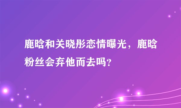 鹿晗和关晓彤恋情曝光，鹿晗粉丝会弃他而去吗？