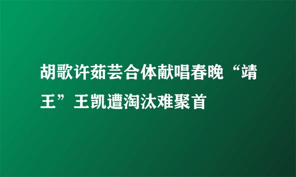 胡歌许茹芸合体献唱春晚“靖王”王凯遭淘汰难聚首