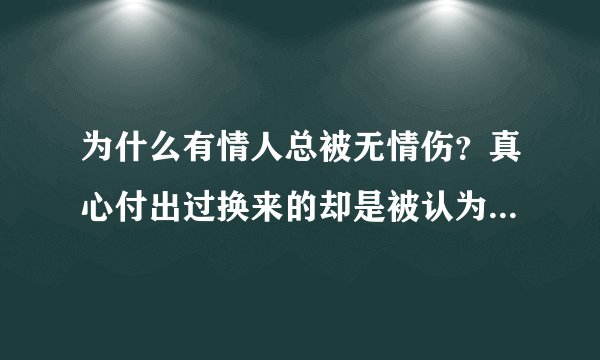 为什么有情人总被无情伤？真心付出过换来的却是被认为虚情假意？想赚分的就不要来了，各位给点意见