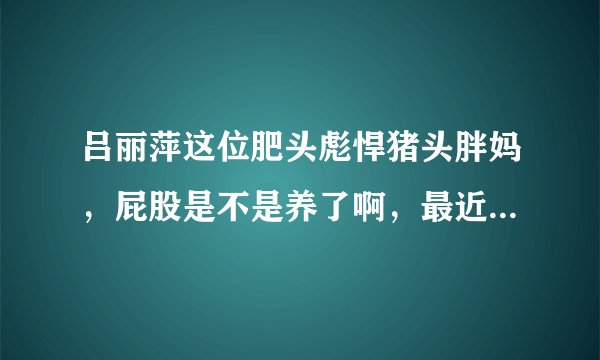 吕丽萍这位肥头彪悍猪头胖妈，屁股是不是养了啊，最近居然反同 脑子进水了啊 疯了吗 有病吗 神经病疯了
