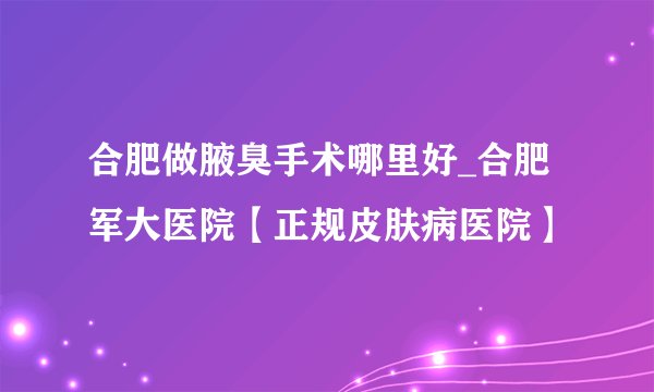 合肥做腋臭手术哪里好_合肥军大医院【正规皮肤病医院】