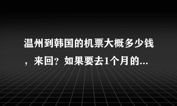 温州到韩国的机票大概多少钱，来回？如果要去1个月的话。。。生活费多少？