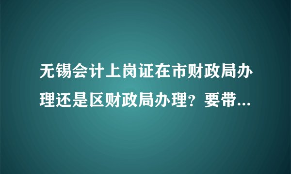 无锡会计上岗证在市财政局办理还是区财政局办理？要带哪些证件哪些复印件？