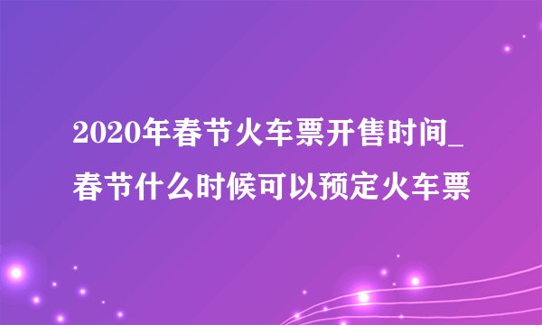 2020年春节火车票开售时间_春节什么时候可以预定火车票