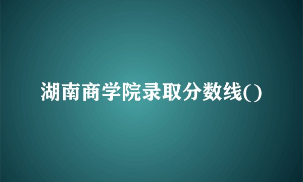 湖南商学院录取分数线()