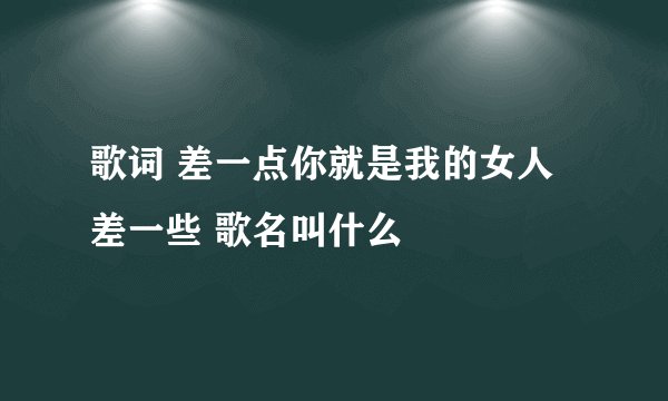 歌词 差一点你就是我的女人 差一些 歌名叫什么