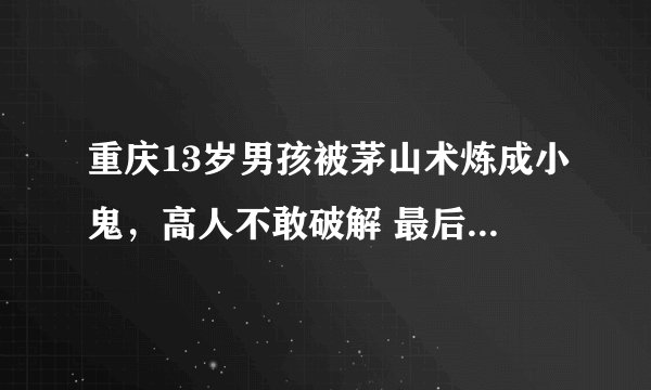 重庆13岁男孩被茅山术炼成小鬼，高人不敢破解 最后怎么样处理的