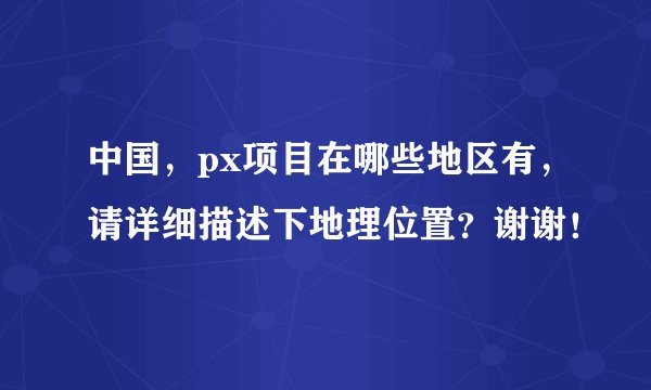 中国，px项目在哪些地区有，请详细描述下地理位置？谢谢！