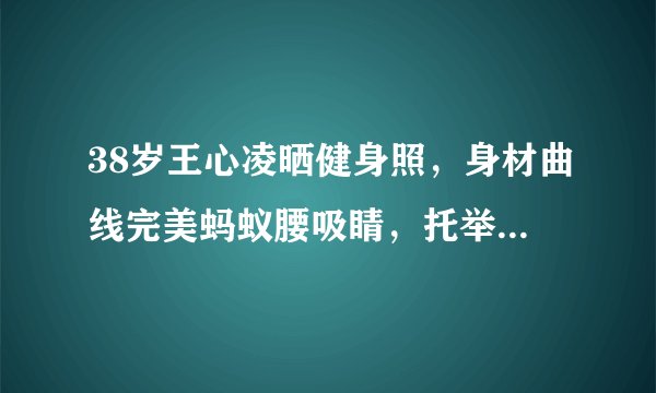 38岁王心凌晒健身照，身材曲线完美蚂蚁腰吸睛，托举80斤杠铃