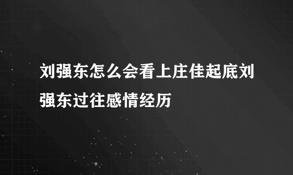刘强东怎么会看上庄佳起底刘强东过往感情经历