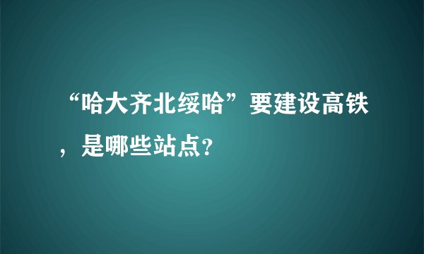 “哈大齐北绥哈”要建设高铁，是哪些站点？