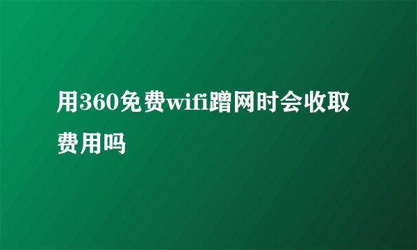用360免费wifi蹭网时会收取费用吗