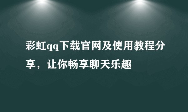 彩虹qq下载官网及使用教程分享，让你畅享聊天乐趣