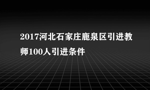 2017河北石家庄鹿泉区引进教师100人引进条件