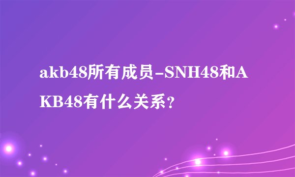 akb48所有成员-SNH48和AKB48有什么关系？
