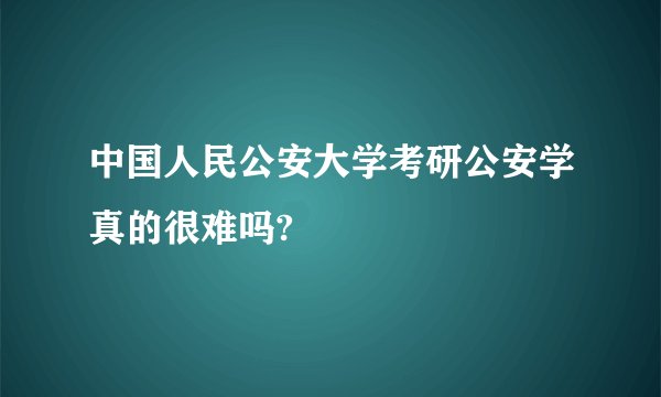 中国人民公安大学考研公安学真的很难吗?