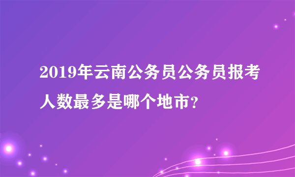 2019年云南公务员公务员报考人数最多是哪个地市？