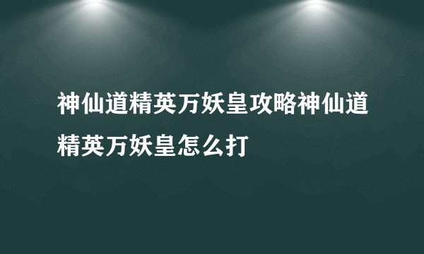 神仙道精英万妖皇攻略神仙道精英万妖皇怎么打