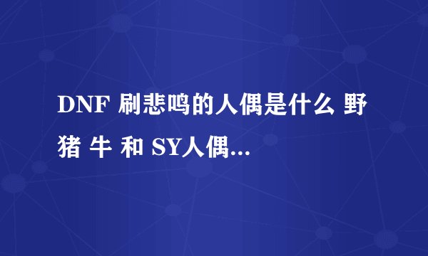 DNF 刷悲鸣的人偶是什么 野猪 牛 和 SY人偶 刷图人偶都知道了 就差BM的了