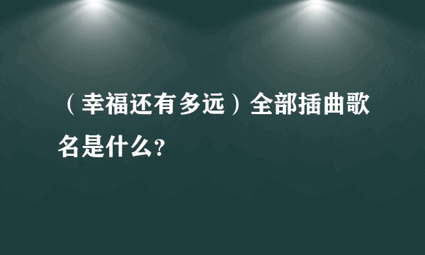 （幸福还有多远）全部插曲歌名是什么？