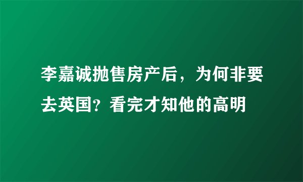 李嘉诚抛售房产后，为何非要去英国？看完才知他的高明