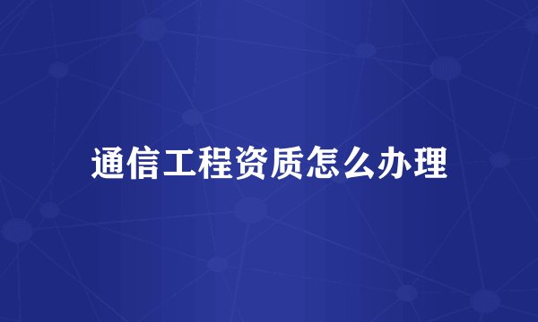 通信工程资质怎么办理