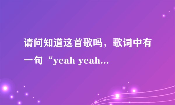 请问知道这首歌吗，歌词中有一句“yeah yeah yeah yeah  yeah