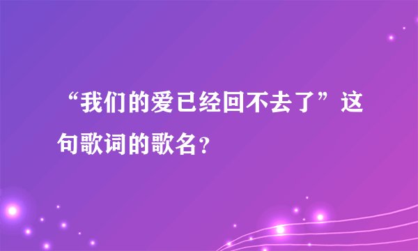“我们的爱已经回不去了”这句歌词的歌名？