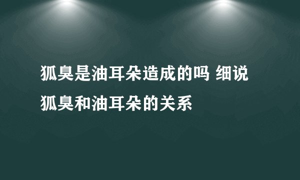 狐臭是油耳朵造成的吗 细说狐臭和油耳朵的关系