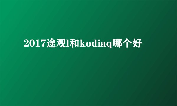 2017途观l和kodiaq哪个好