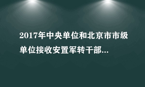 2017年中央单位和北京市市级单位接收安置军转干部双向选择岗位信息的公告