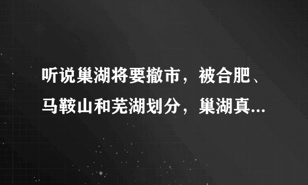 听说巢湖将要撤市，被合肥、马鞍山和芜湖划分，巢湖真的会一分为三吗？