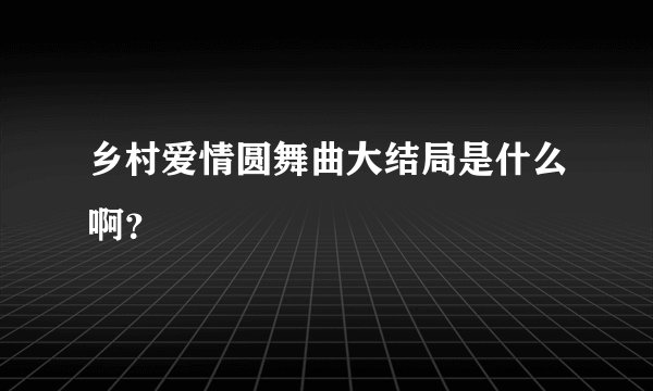 乡村爱情圆舞曲大结局是什么啊？