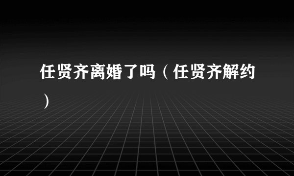 任贤齐离婚了吗（任贤齐解约）