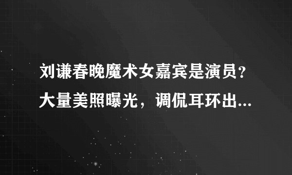 刘谦春晚魔术女嘉宾是演员？大量美照曝光，调侃耳环出道人没火