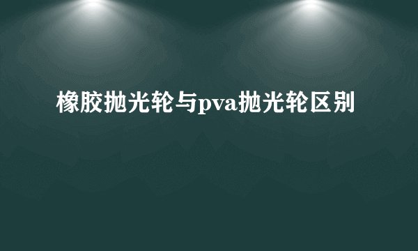 橡胶抛光轮与pva抛光轮区别