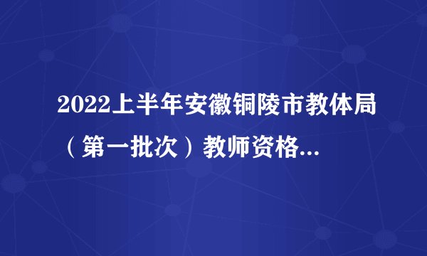 2022上半年安徽铜陵市教体局（第一批次）教师资格证书发放公告