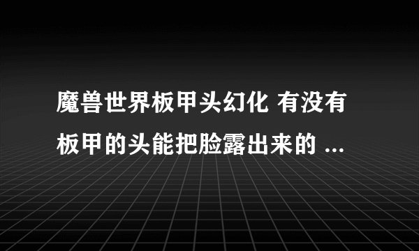 魔兽世界板甲头幻化 有没有板甲的头能把脸露出来的 就像毁灭王冠那样