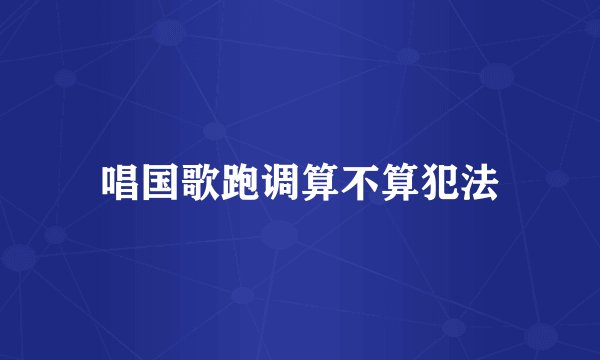 唱国歌跑调算不算犯法