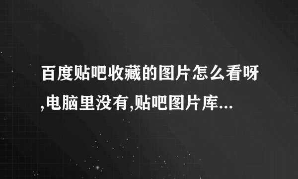 百度贴吧收藏的图片怎么看呀,电脑里没有,贴吧图片库里也没有