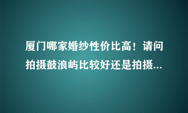 厦门哪家婚纱性价比高！请问拍摄鼓浪屿比较好还是拍摄环岛路比较好！我是外地的，不知道厦门那些景色比较好