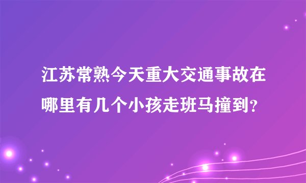 江苏常熟今天重大交通事故在哪里有几个小孩走班马撞到？