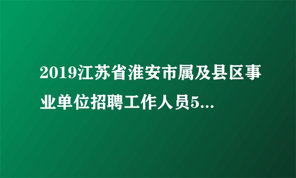 2019江苏省淮安市属及县区事业单位招聘工作人员562人公告