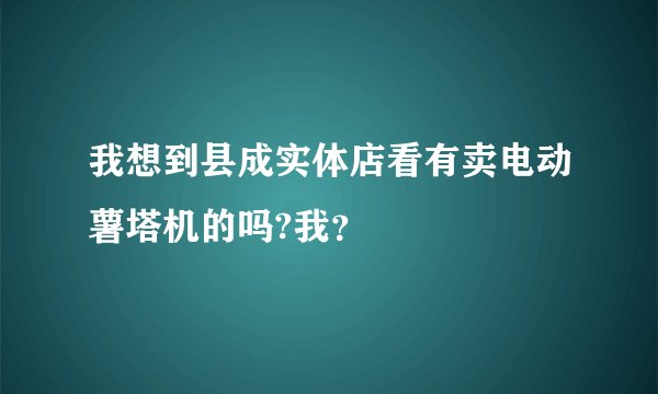 我想到县成实体店看有卖电动薯塔机的吗?我？