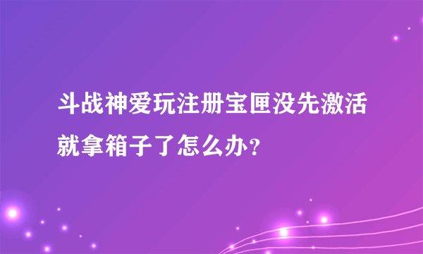 斗战神爱玩注册宝匣没先激活就拿箱子了怎么办？