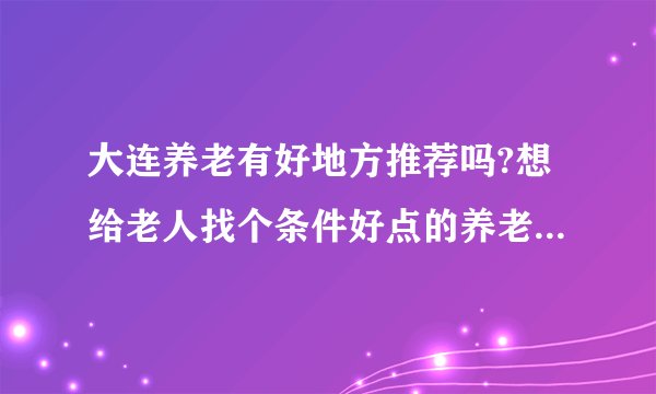 大连养老有好地方推荐吗?想给老人找个条件好点的养老公寓，工作日的时候老人在养老院，周末回家？