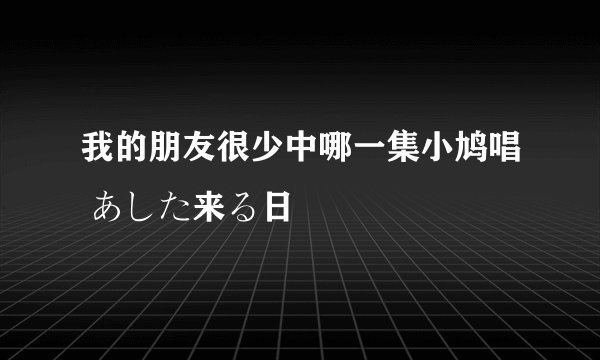 我的朋友很少中哪一集小鸠唱 あした来る日