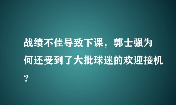战绩不佳导致下课，郭士强为何还受到了大批球迷的欢迎接机？