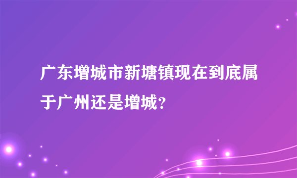 广东增城市新塘镇现在到底属于广州还是增城？