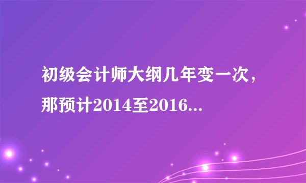 初级会计师大纲几年变一次，那预计2014至2016年之间初级会计师考试的考试大纲会一致吗？